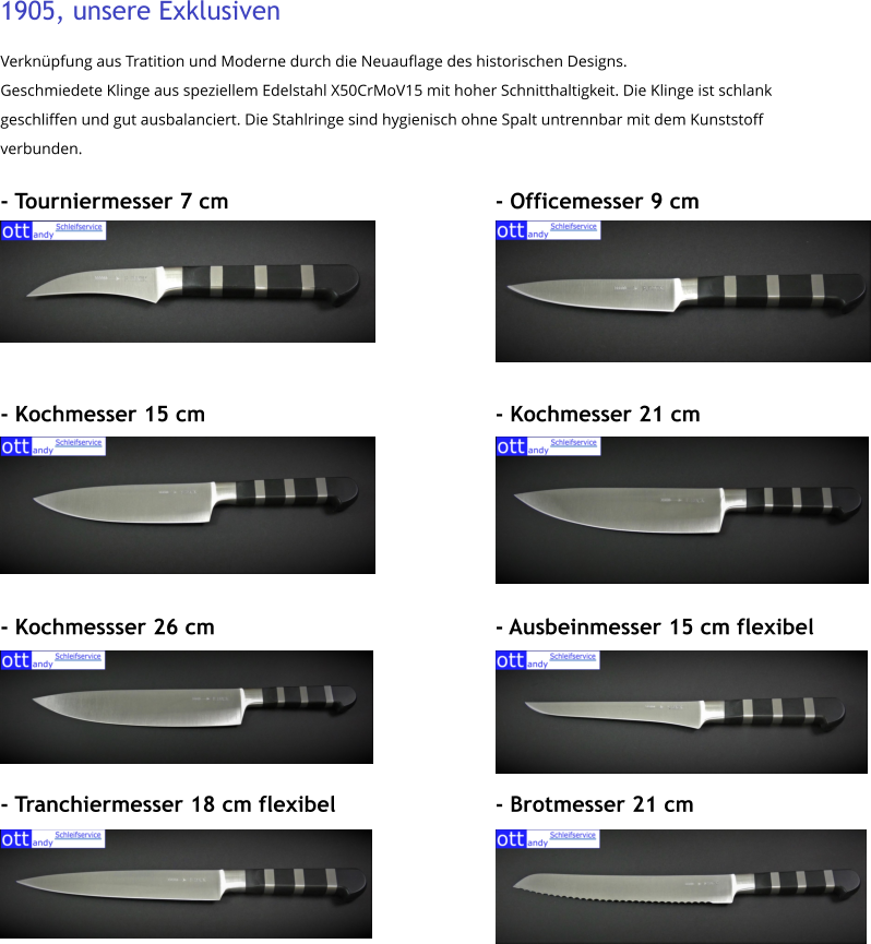 1905, unsere Exklusiven Verknüpfung aus Tratition und Moderne durch die Neuauflage des historischen Designs.  Geschmiedete Klinge aus speziellem Edelstahl X50CrMoV15 mit hoher Schnitthaltigkeit. Die Klinge ist schlank geschliffen und gut ausbalanciert. Die Stahlringe sind hygienisch ohne Spalt untrennbar mit dem Kunststoff verbunden.  - Tourniermesser 7 cm							- Officemesser 9 cm      - Kochmesser 15 cm								- Kochmesser 21 cm      - Kochmessser 26 cm							- Ausbeinmesser 15 cm flexibel     - Tranchiermesser 18 cm flexibel				- Brotmesser 21 cm